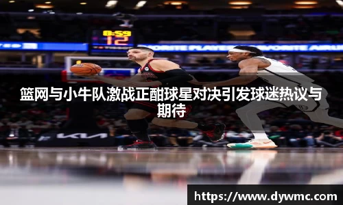 篮网与小牛队激战正酣球星对决引发球迷热议与期待