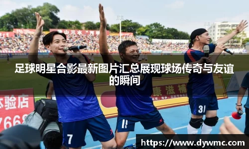 足球明星合影最新图片汇总展现球场传奇与友谊的瞬间