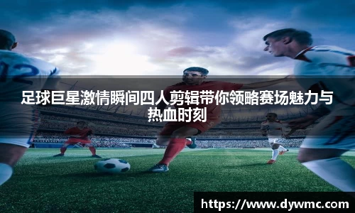 足球巨星激情瞬间四人剪辑带你领略赛场魅力与热血时刻