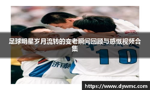 足球明星岁月流转的变老瞬间回顾与感慨视频合集